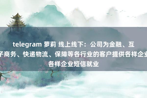 telegram 萝莉 线上线下:公司为金融、互联网、电子商务、快递物流、保障等各行业的客户提供各样企业短信就业