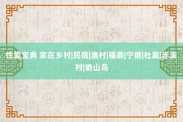 性爱宝典 家在乡村|民宿|渔村|福鼎|宁德|杜赢|赤溪村|嵛山岛