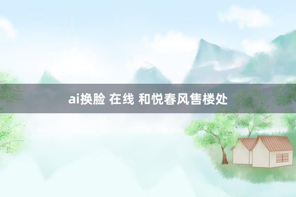 ai换脸 在线 和悦春风售楼处