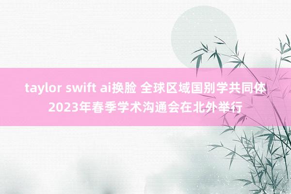 taylor swift ai换脸 全球区域国别学共同体2023年春季学术沟通会在北外举行