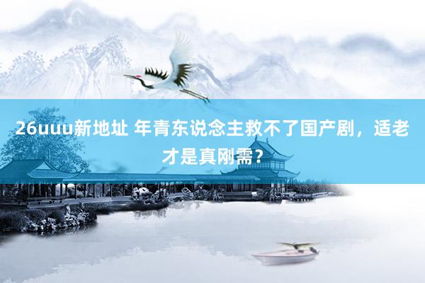 26uuu新地址 年青东说念主救不了国产剧，适老才是真刚需？