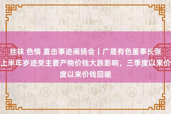 丝袜 色情 直击事迹阐扬会｜广晟有色董事长张喜刚：上半年岁迹受主要产物价钱大跌影响，三季度以来价钱回暖