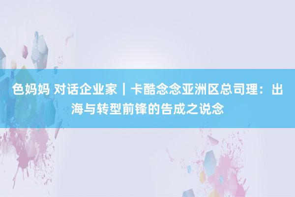 色妈妈 对话企业家｜卡酷念念亚洲区总司理：出海与转型前锋的告成之说念