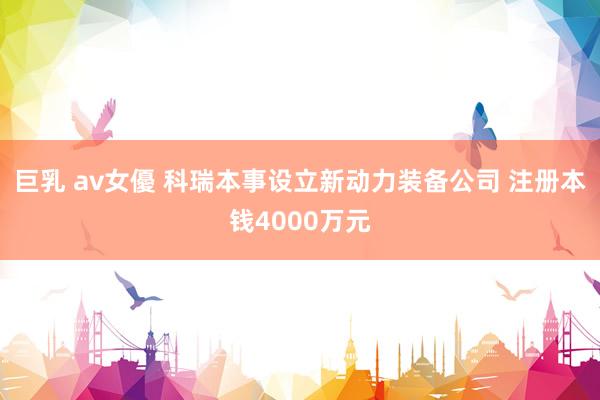 巨乳 av女優 科瑞本事设立新动力装备公司 注册本钱4000万元