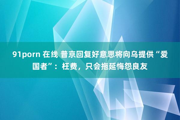91porn 在线 普京回复好意思将向乌提供“爱国者”：枉费，只会拖延悔怨良友