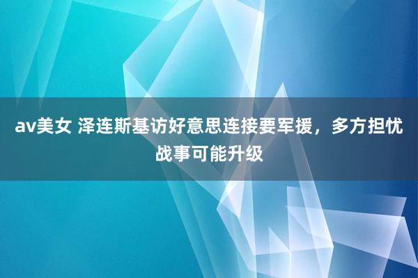 av美女 泽连斯基访好意思连接要军援，多方担忧战事可能升级
