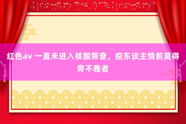 红色av 一直未进入核酸筛查，疫东谈主情前莫得旁不雅者