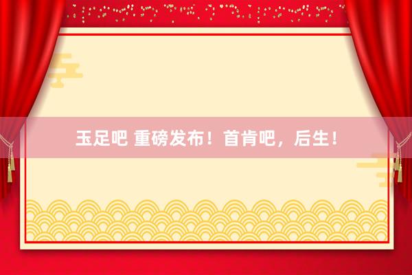玉足吧 重磅发布！首肯吧，后生！