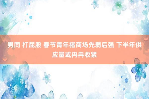 男同 打屁股 春节青年猪商场先弱后强 下半年供应量或冉冉收紧