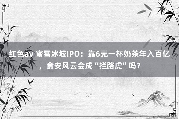 红色av 蜜雪冰城IPO：靠6元一杯奶茶年入百亿，食安风云会成“拦路虎”吗？