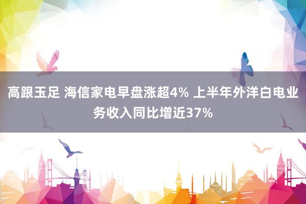 高跟玉足 海信家电早盘涨超4% 上半年外洋白电业务收入同比增近37%