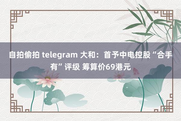 自拍偷拍 telegram 大和：首予中电控股“合手有”评级 筹算价69港元