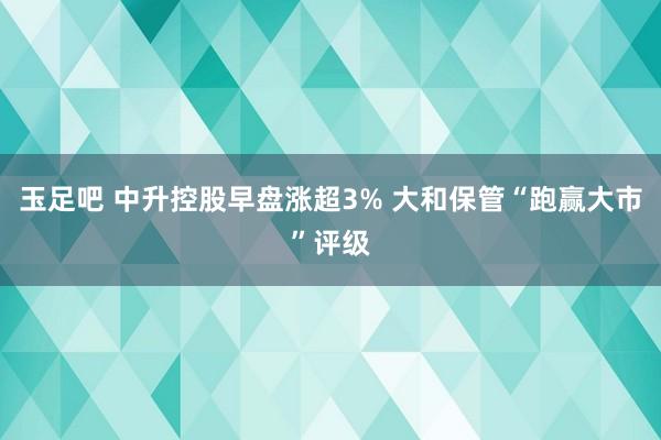 玉足吧 中升控股早盘涨超3% 大和保管“跑赢大市”评级