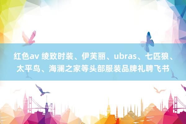 红色av 绫致时装、伊芙丽、ubras、七匹狼、太平鸟、海澜之家等头部服装品牌礼聘飞书