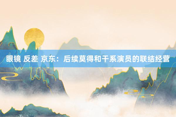 眼镜 反差 京东：后续莫得和干系演员的联结经营