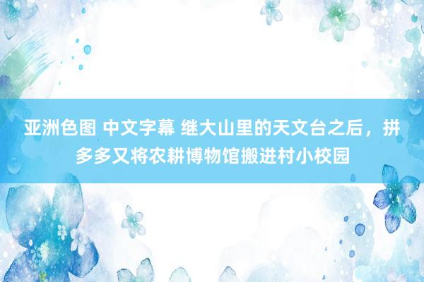 亚洲色图 中文字幕 继大山里的天文台之后，拼多多又将农耕博物馆搬进村小校园