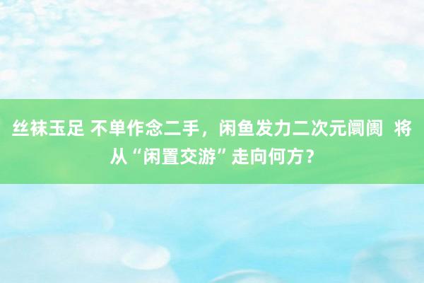 丝袜玉足 不单作念二手，闲鱼发力二次元阛阓  将从“闲置交游”走向何方？