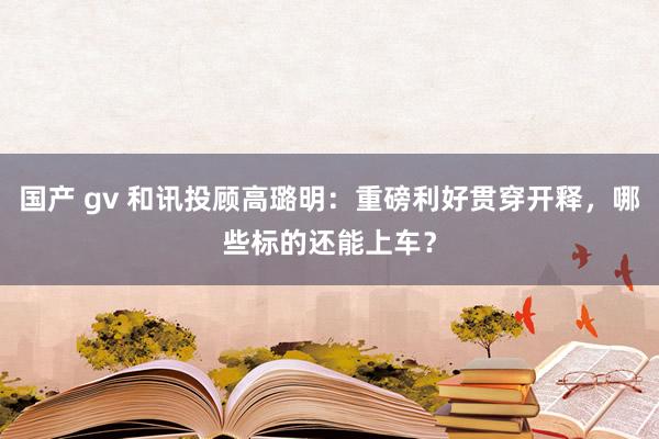 国产 gv 和讯投顾高璐明：重磅利好贯穿开释，哪些标的还能上车？