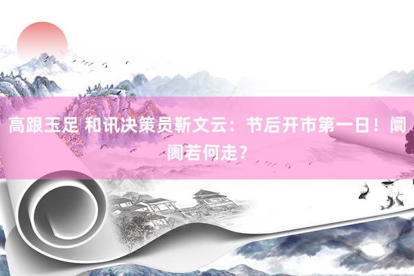 高跟玉足 和讯决策员靳文云：节后开市第一日！阛阓若何走？