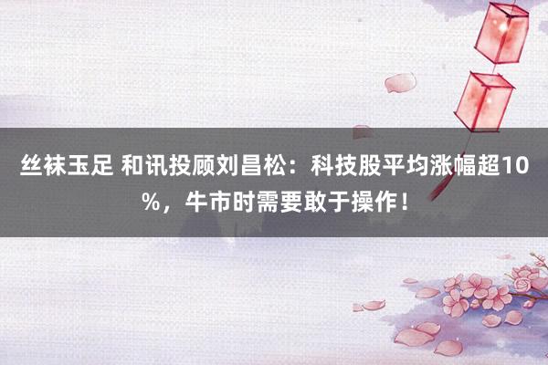 丝袜玉足 和讯投顾刘昌松：科技股平均涨幅超10%，牛市时需要敢于操作！