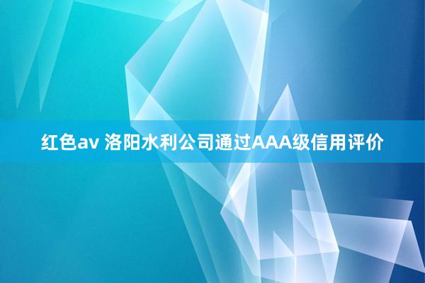 红色av 洛阳水利公司通过AAA级信用评价
