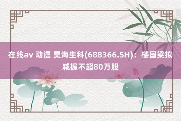 在线av 动漫 昊海生科(688366.SH)：楼国梁拟减握不超80万股