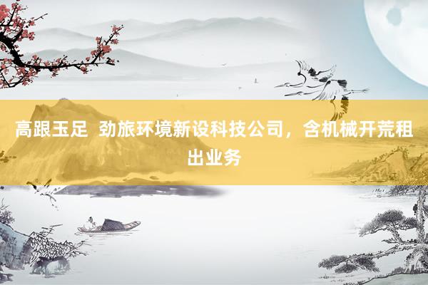 高跟玉足  劲旅环境新设科技公司，含机械开荒租出业务
