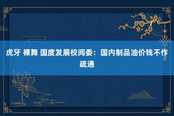虎牙 裸舞 国度发展校阅委：国内制品油价钱不作疏通