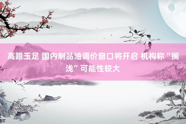 高跟玉足 国内制品油调价窗口将开启 机构称“搁浅”可能性较大