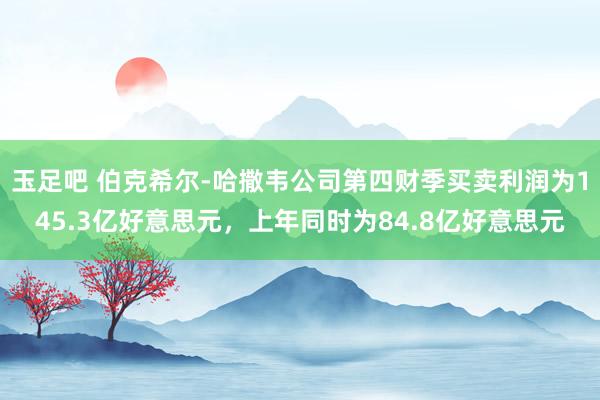 玉足吧 伯克希尔-哈撒韦公司第四财季买卖利润为145.3亿好意思元，上年同时为84.8亿好意思元