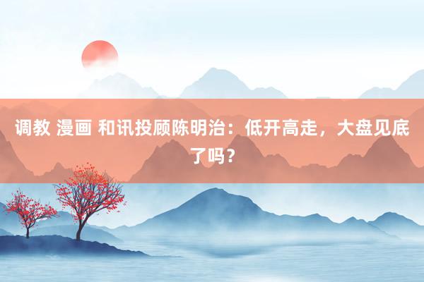 调教 漫画 和讯投顾陈明治：低开高走，大盘见底了吗？